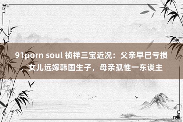 91porn soul 祯祥三宝近况：父亲早已亏损，女儿远嫁韩国生子，母亲孤惟一东谈主