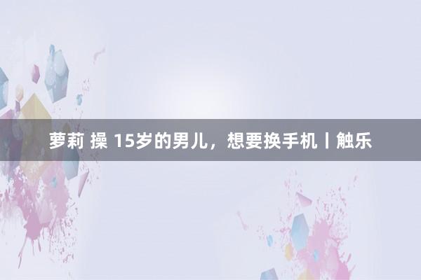 萝莉 操 15岁的男儿，想要换手机丨触乐