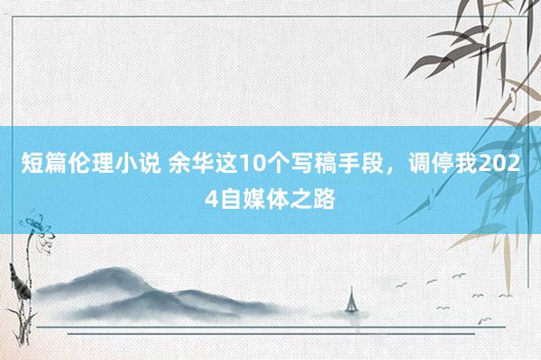 短篇伦理小说 余华这10个写稿手段，调停我2024自媒体之路