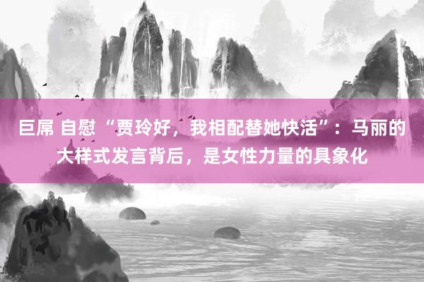 巨屌 自慰 “贾玲好，我相配替她快活”：马丽的大样式发言背后，是女性力量的具象化