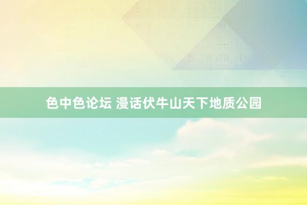 色中色论坛 漫话伏牛山天下地质公园