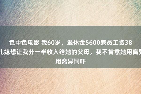 色中色电影 我60岁，退休金5600兼员工资3800，儿媳想让我分一半收入给她的父母，我不肯意她用离异恫吓