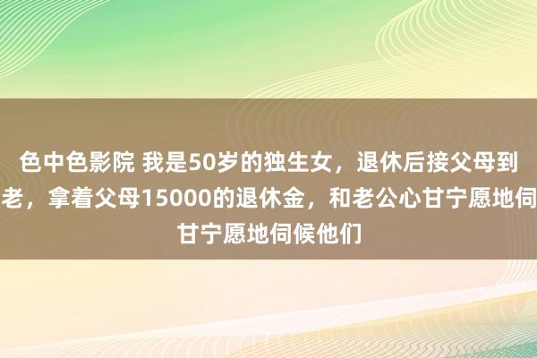 色中色影院 我是50岁的独生女,退休后接父母到身边养老,拿着父母15000的退休金,和老公心甘宁愿地伺候他们