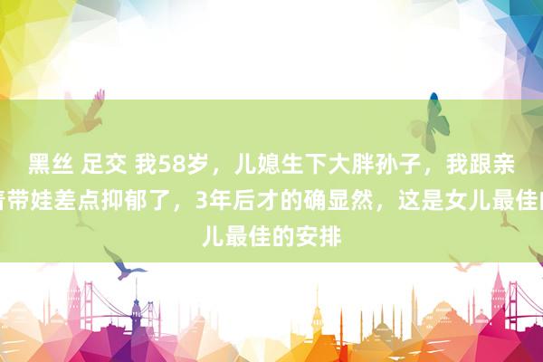 黑丝 足交 我58岁，儿媳生下大胖孙子，我跟亲家抢着带娃差点抑郁了，3年后才的确显然，这是女儿最佳的安排