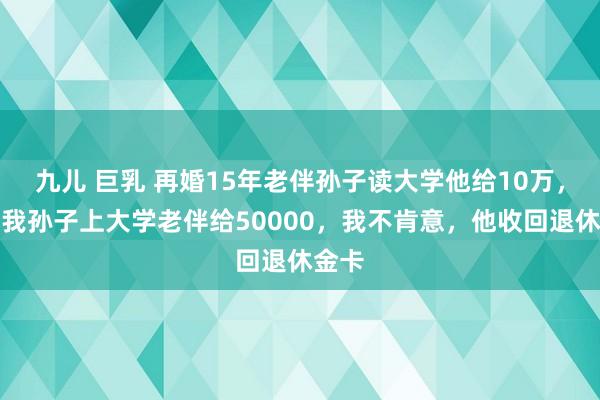 九儿 巨乳 再婚15年老伴孙子读大学他给10万，本年我孙子上大学老伴给50000，我不肯意，他收回退休金卡