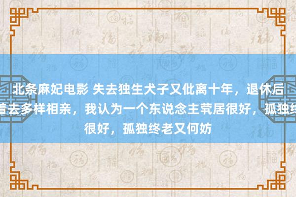 北条麻妃电影 失去独生犬子又仳离十年，退休后被母亲带着去多样相亲，我认为一个东说念主茕居很好，孤独终老又何妨