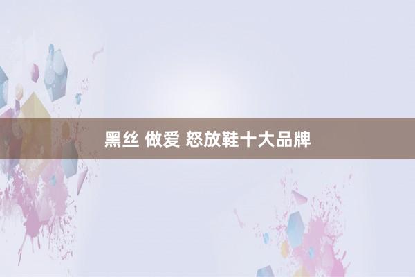 黑丝 做爱 怒放鞋十大品牌