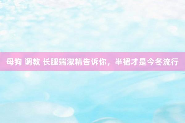 母狗 调教 长腿端淑精告诉你，半裙才是今冬流行