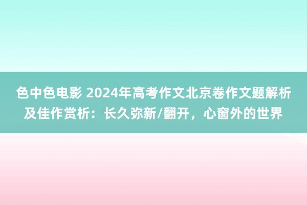 色中色电影 2024年高考作文北京卷作文题解析及佳作赏析：长久弥新/翻开，心窗外的世界