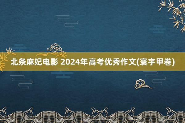 北条麻妃电影 2024年高考优秀作文(寰宇甲卷)