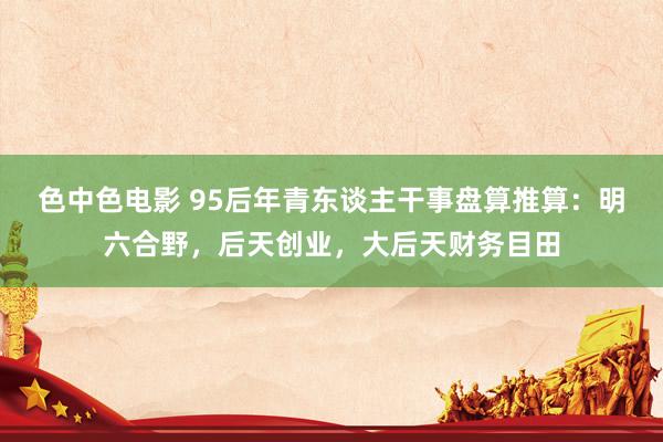 色中色电影 95后年青东谈主干事盘算推算：明六合野，后天创业，大后天财务目田
