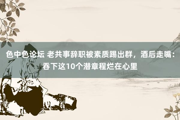 色中色论坛 老共事辞职被素质踢出群，酒后走嘴：吞下这10个潜章程烂在心里