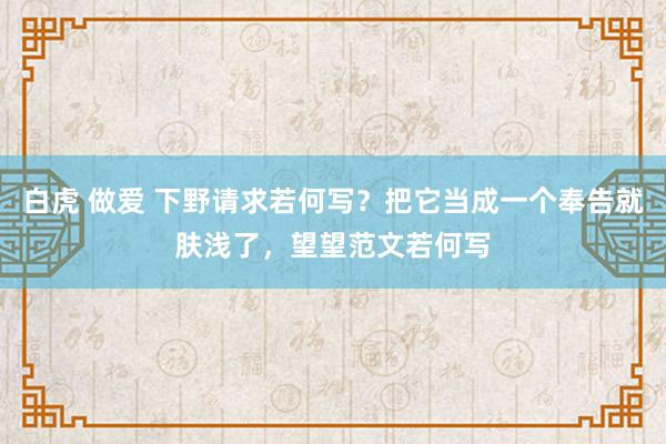 白虎 做爱 下野请求若何写？把它当成一个奉告就肤浅了，望望范文若何写