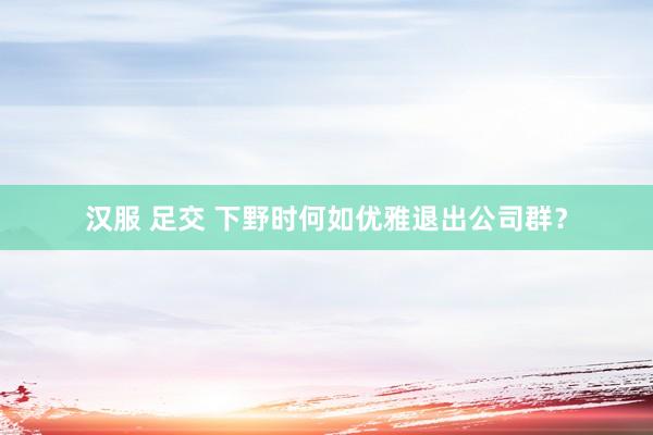 汉服 足交 下野时何如优雅退出公司群？