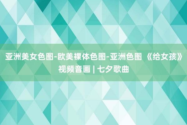 亚洲美女色图-欧美裸体色图-亚洲色图 《给女孩》视频音画 | 七夕歌曲