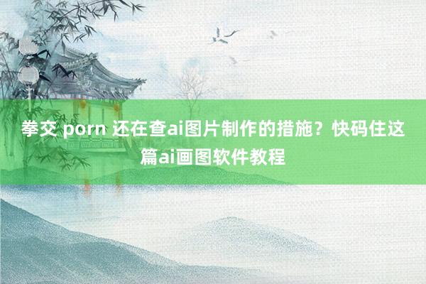 拳交 porn 还在查ai图片制作的措施？快码住这篇ai画图软件教程