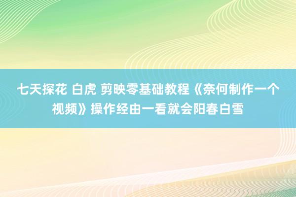 七天探花 白虎 剪映零基础教程《奈何制作一个视频》操作经由一看就会阳春白雪