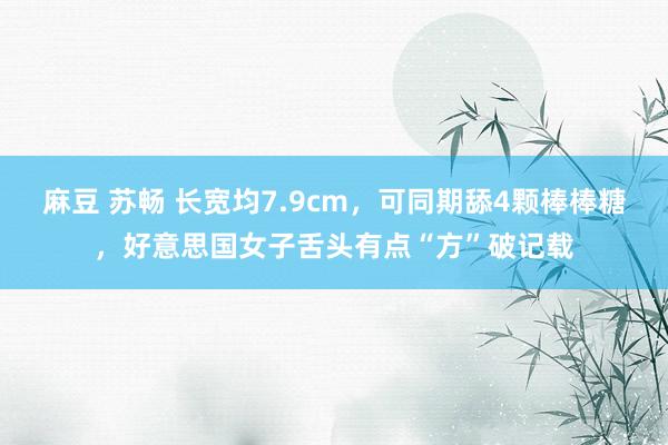 麻豆 苏畅 长宽均7.9cm，可同期舔4颗棒棒糖，好意思国女子舌头有点“方”破记载