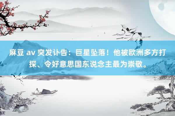 麻豆 av 突发讣告：巨星坠落！他被欧洲多方打探、令好意思国东说念主最为崇敬。