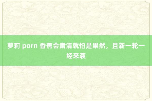 萝莉 porn 香蕉会肃清就怕是果然，且新一轮一经来袭