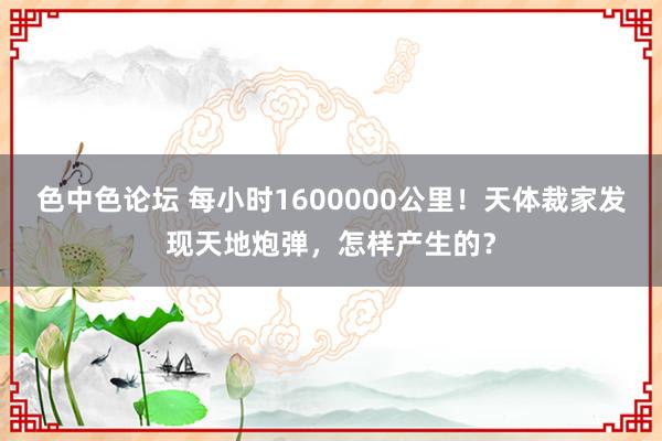 色中色论坛 每小时1600000公里！天体裁家发现天地炮弹，怎样产生的？