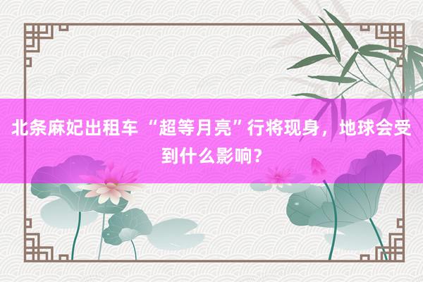 北条麻妃出租车 “超等月亮”行将现身，地球会受到什么影响？