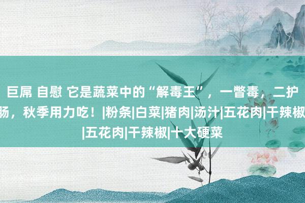 巨屌 自慰 它是蔬菜中的“解毒王”，一瞥毒，二护肝，三润肠，秋季用力吃！|粉条|白菜|猪肉|汤汁|五花肉|干辣椒|十大硬菜