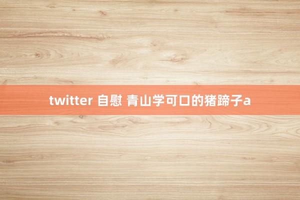 twitter 自慰 青山学可口的猪蹄子a