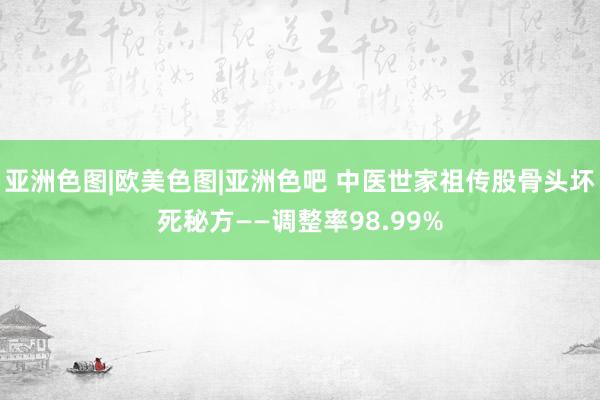 亚洲色图|欧美色图|亚洲色吧 中医世家祖传股骨头坏死秘方——调整率98.99%