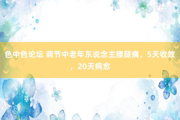 色中色论坛 调节中老年东说念主腰腿痛，5天收效，20天病愈