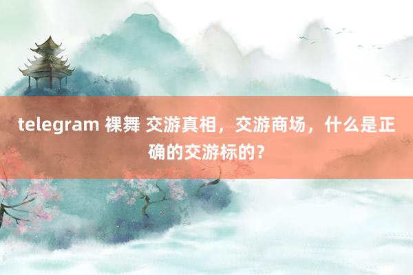 telegram 裸舞 交游真相，交游商场，什么是正确的交游标的？