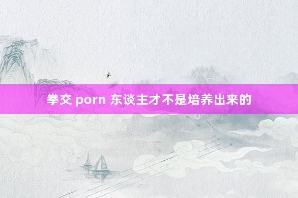 拳交 porn 东谈主才不是培养出来的