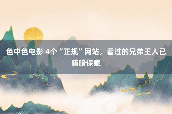 色中色电影 4个“正规”网站，看过的兄弟王人已暗暗保藏