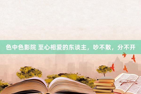 色中色影院 至心相爱的东谈主，吵不散，分不开
