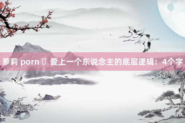 萝莉 porn ​爱上一个东说念主的底层逻辑：4个字