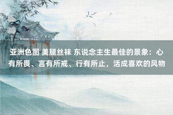 亚洲色图 美腿丝袜 东说念主生最佳的景象：心有所畏、言有所戒、行有所止，活成喜欢的风物