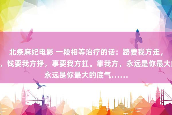 北条麻妃电影 一段相等治疗的话：路要我方走，苦要我方吃，钱要我方挣，事要我方扛。靠我方，永远是你最大的底气……