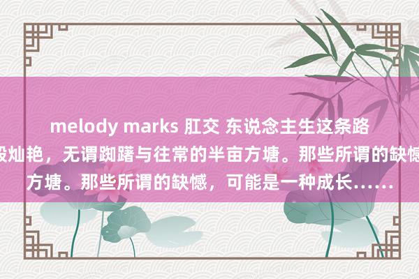 melody marks 肛交 东说念主生这条路很长，畴昔如星辰大海般灿艳，无谓踟躇与往常的半亩方塘。那些所谓的缺憾，可能是一种成长……