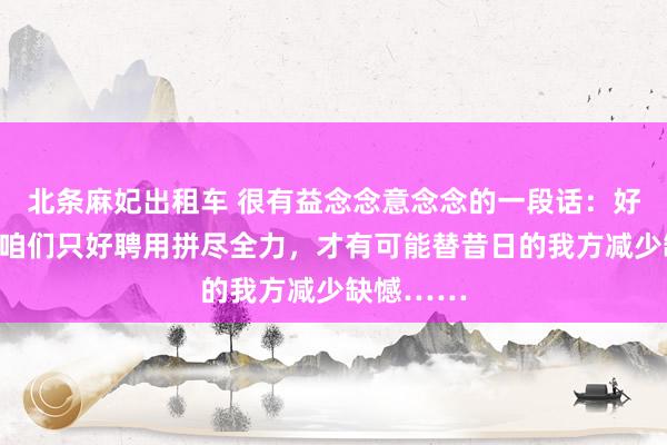 北条麻妃出租车 很有益念念意念念的一段话：好多时候，咱们只好聘用拼尽全力，才有可能替昔日的我方减少缺憾……