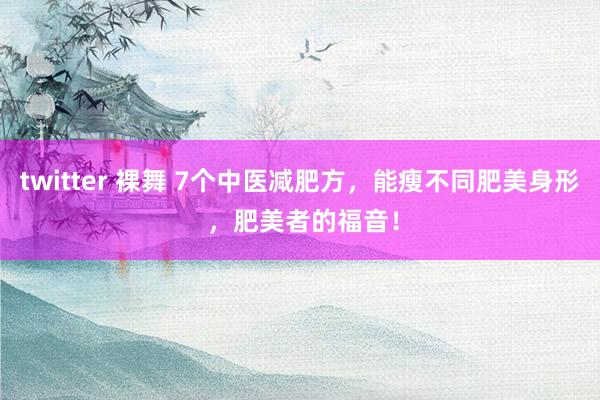 twitter 裸舞 7个中医减肥方，能瘦不同肥美身形 ，肥美者的福音！