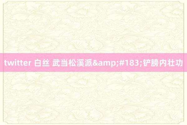twitter 白丝 武当松溪派&#183;铲膀内壮功