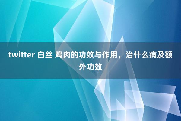 twitter 白丝 鸡肉的功效与作用，治什么病及额外功效