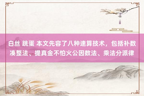 白丝 跳蛋 本文先容了八种速算技术，包括补数凑整法、提真金不怕火公因数法、乘法分派律