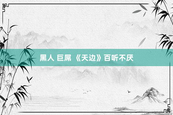 黑人 巨屌 《天边》百听不厌