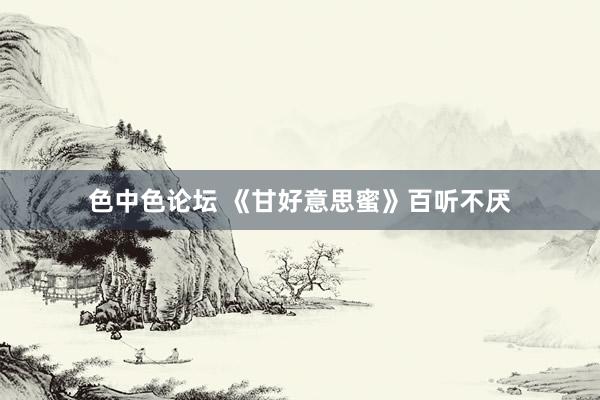 色中色论坛 《甘好意思蜜》百听不厌