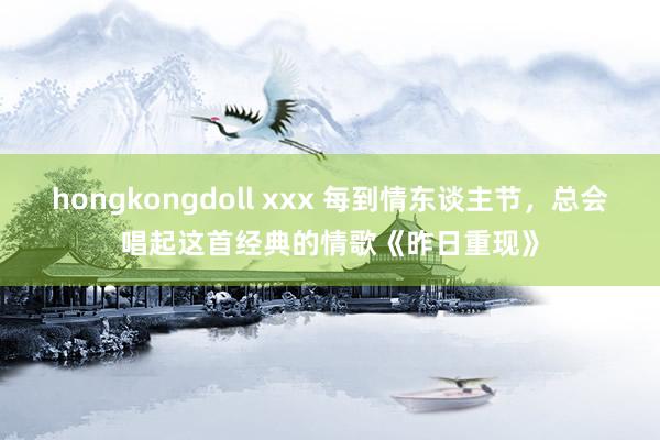 hongkongdoll xxx 每到情东谈主节，总会唱起这首经典的情歌《昨日重现》