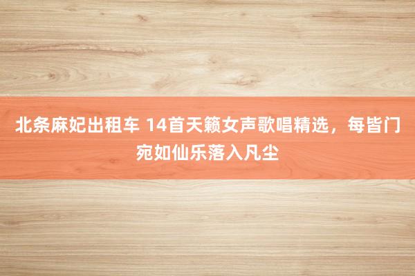 北条麻妃出租车 14首天籁女声歌唱精选，每皆门宛如仙乐落入凡尘