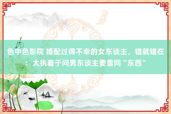 色中色影院 婚配过得不幸的女东谈主，错就错在：太执着于问男东谈主要雷同“东西”
