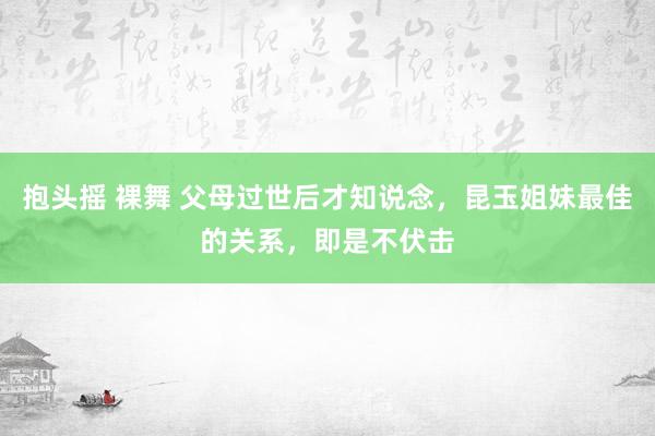 抱头摇 裸舞 父母过世后才知说念，昆玉姐妹最佳的关系，即是不伏击