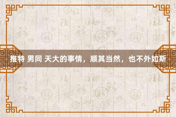 推特 男同 天大的事情，顺其当然，也不外如斯
